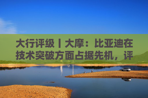 大行评级丨大摩：比亚迪在技术突破方面占据先机，评级“增持”