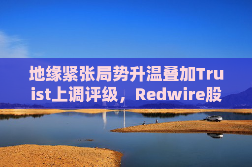 地缘紧张局势升温叠加Truist上调评级，Redwire股价逆市走高  第1张
