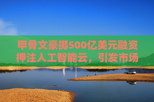 甲骨文豪掷500亿美元融资押注人工智能云，引发市场关注
