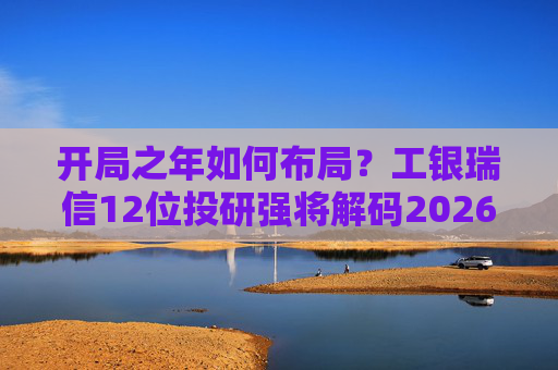 开局之年如何布局？工银瑞信12位投研强将解码2026投资十大关键词