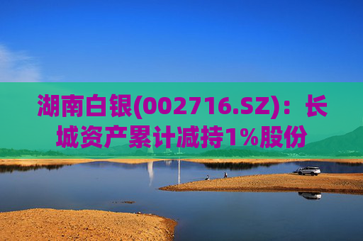 湖南白银(002716.SZ)：长城资产累计减持1%股份
