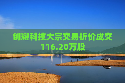 创耀科技大宗交易折价成交116.20万股  第1张