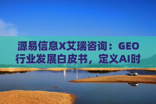 源易信息X艾瑞咨询：GEO行业发展白皮书，定义AI时代品牌真实力量