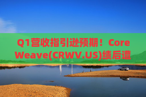 Q1营收指引逊预期！CoreWeave(CRWV.US)绩后遭花旗“补刀”：2026年EPS预测被砍近4美元