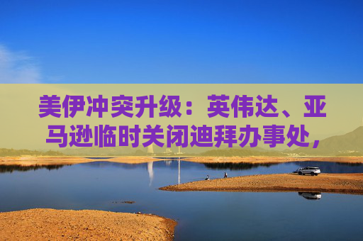美伊冲突升级：英伟达、亚马逊临时关闭迪拜办事处，谷歌员工滞留当地  第1张