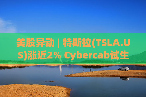 美股异动 | 特斯拉(TSLA.US)涨近2% Cybercab试生产提速 4月启动量产  第1张