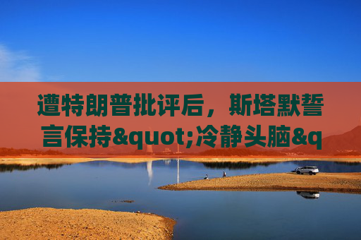 遭特朗普批评后，斯塔默誓言保持"冷静头脑"