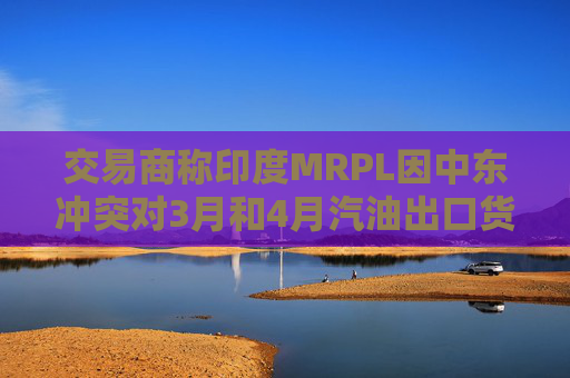 交易商称印度MRPL因中东冲突对3月和4月汽油出口货物宣布遭遇不可抗力