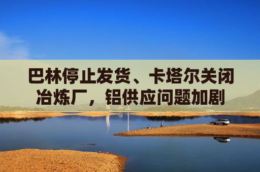 巴林停止发货、卡塔尔关闭冶炼厂，铝供应问题加剧