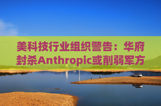 美科技行业组织警告：华府封杀Anthropic或削弱军方获取服务的能力