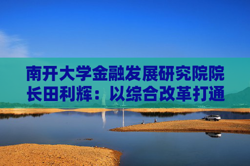 南开大学金融发展研究院院长田利辉：以综合改革打通投融资循环 以制度完善吸引长期资本