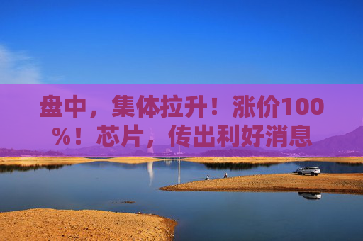 盘中，集体拉升！涨价100%！芯片，传出利好消息