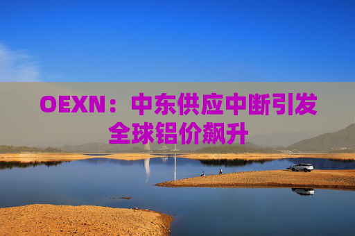 OEXN：中东供应中断引发全球铝价飙升