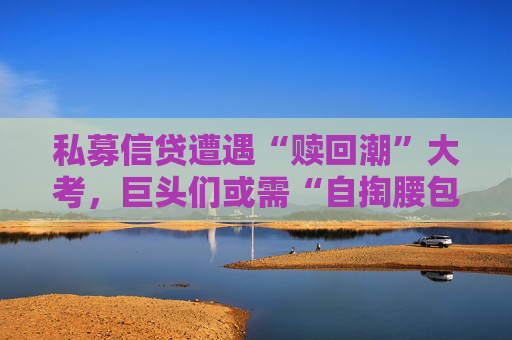 私募信贷遭遇“赎回潮”大考，巨头们或需“自掏腰包”稳军心了