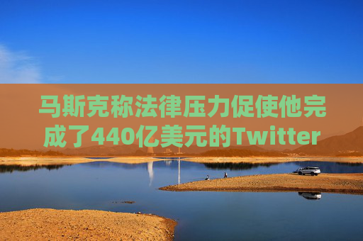 马斯克称法律压力促使他完成了440亿美元的Twitter交易