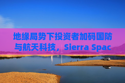 地缘局势下投资者加码国防与航天科技，Sierra Space估值达80亿美元