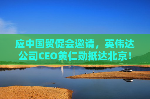 应中国贸促会邀请，英伟达公司CEO黄仁勋抵达北京！3个月前，黄仁勋曾在华表态：要继续与中国合作