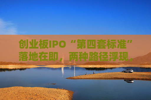 创业板IPO“第四套标准”落地在即，两种路径浮现，新消费回流A股悬念拉满