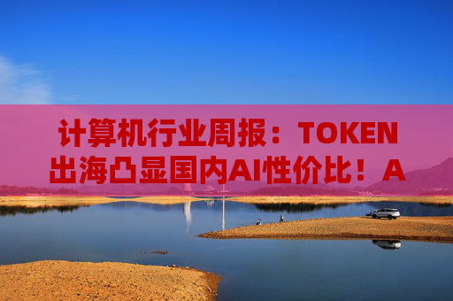 计算机行业周报：TOKEN出海凸显国内AI性价比！AI NATIVE终端初现！