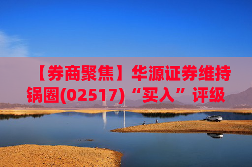 【券商聚焦】华源证券维持锅圈(02517)“买入”评级 看好公司营收快速增长、盈利能力持续提升