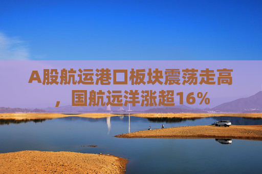 A股航运港口板块震荡走高，国航远洋涨超16%