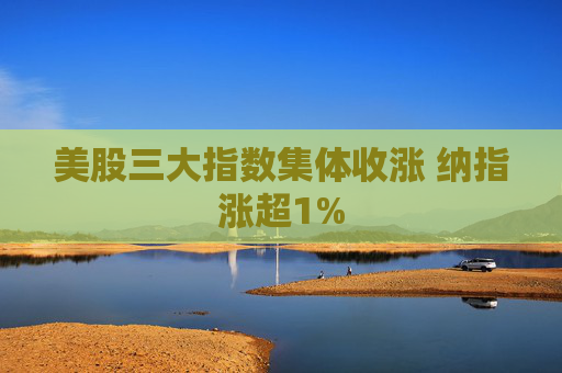 美股三大指数集体收涨 纳指涨超1%