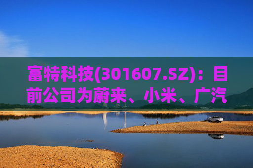 富特科技(301607.SZ)：目前公司为蔚来、小米、广汽、零跑、雷诺等多个主机厂配套相关产品