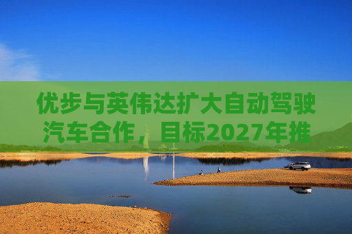 优步与英伟达扩大自动驾驶汽车合作，目标2027年推出