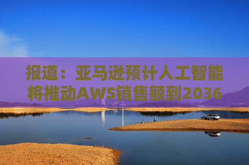 报道：亚马逊预计人工智能将推动AWS销售额到2036年达到6000亿美元