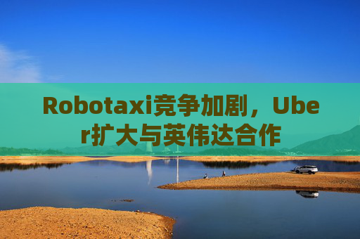 Robotaxi竞争加剧，Uber扩大与英伟达合作