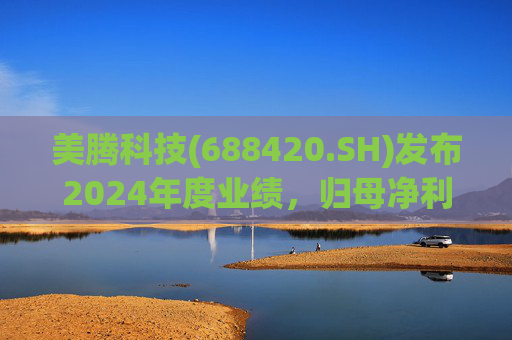 美腾科技(688420.SH)发布2024年度业绩，归母净利润4068万元，同比下降45.21%