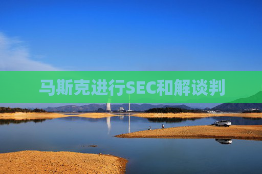 马斯克进行SEC和解谈判