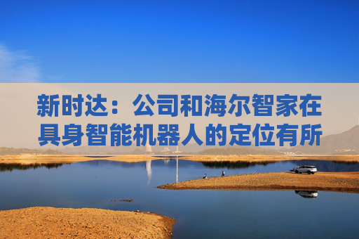 新时达：公司和海尔智家在具身智能机器人的定位有所不同