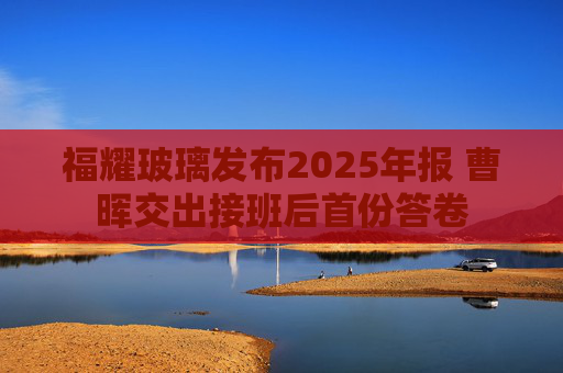 福耀玻璃发布2025年报 曹晖交出接班后首份答卷