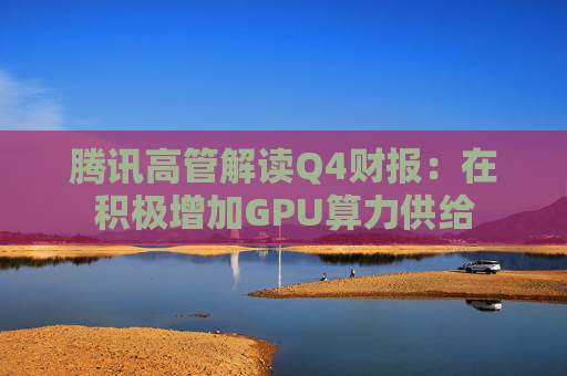 腾讯高管解读Q4财报：在积极增加GPU算力供给