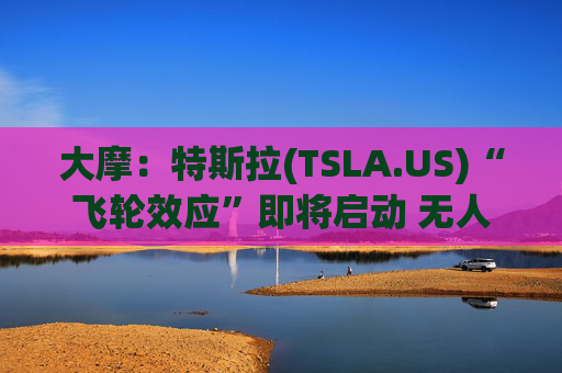 大摩：特斯拉(TSLA.US)“飞轮效应”即将启动 无人驾驶出租车将是下一个核心增长极
