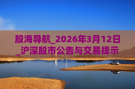 股海导航_2026年3月12日_沪深股市公告与交易提示  第1张