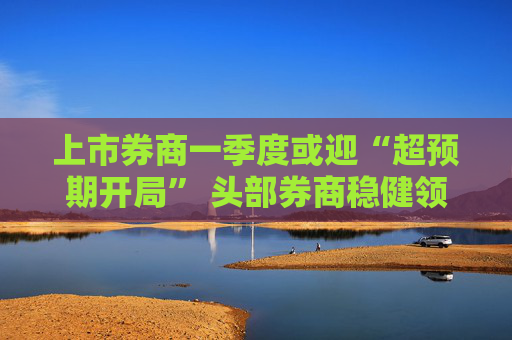 上市券商一季度或迎“超预期开局” 头部券商稳健领航、中小券商“弹性十足”