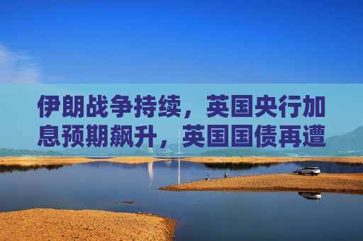 伊朗战争持续，英国央行加息预期飙升，英国国债再遭重创