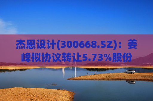 杰恩设计(300668.SZ)：姜峰拟协议转让5.73%股份  第1张