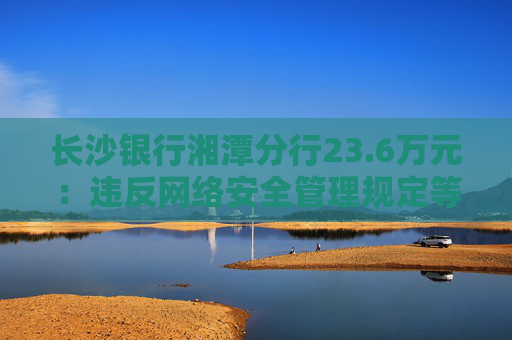 长沙银行湘潭分行23.6万元：违反网络安全管理规定等