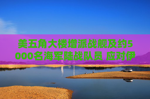 美五角大楼增派战舰及约5000名海军陆战队员 应对伊朗霍尔木兹海峡攻击