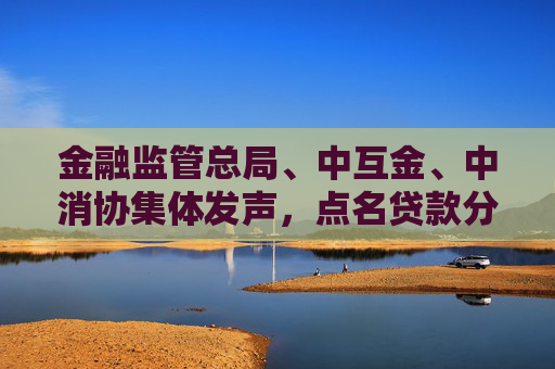 金融监管总局、中互金、中消协集体发声，点名贷款分期套路