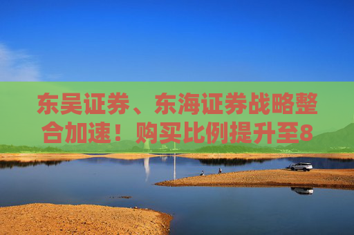东吴证券、东海证券战略整合加速！购买比例提升至83.77%，释放什么信号？