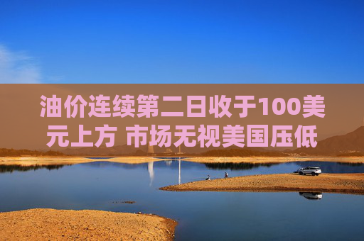 油价连续第二日收于100美元上方 市场无视美国压低油价措施