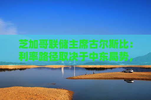 芝加哥联储主席古尔斯比：利率路径取决于中东局势，或加息抑或降息