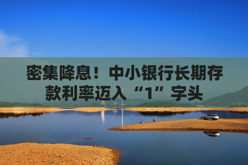 密集降息！中小银行长期存款利率迈入“1”字头