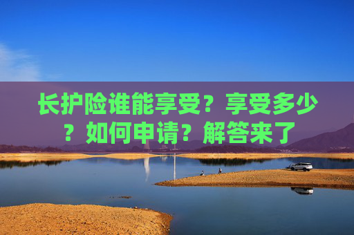 长护险谁能享受？享受多少？如何申请？解答来了