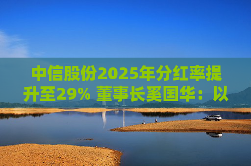 中信股份2025年分红率提升至29% 董事长奚国华：以实际行动推进对全体股东的承诺，力争超越期待