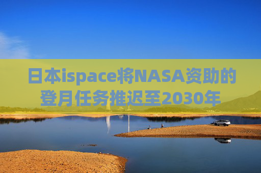 日本ispace将NASA资助的登月任务推迟至2030年